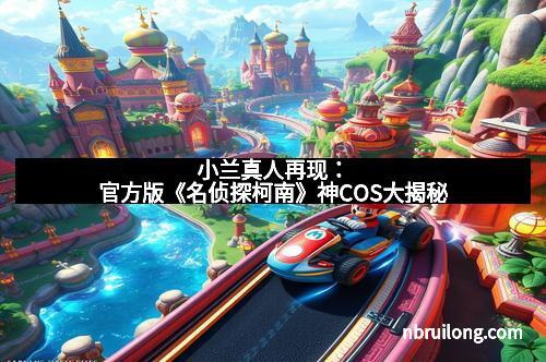 小兰真人再现：官方版《名侦探柯南》神COS大揭秘